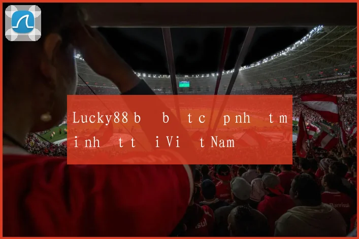 Lucky88 bị bắt cập nhật mới nhất tại Việt Nam